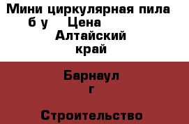 Мини циркулярная пила (б/у) › Цена ­ 10 000 - Алтайский край, Барнаул г. Строительство и ремонт » Инструменты   . Алтайский край,Барнаул г.